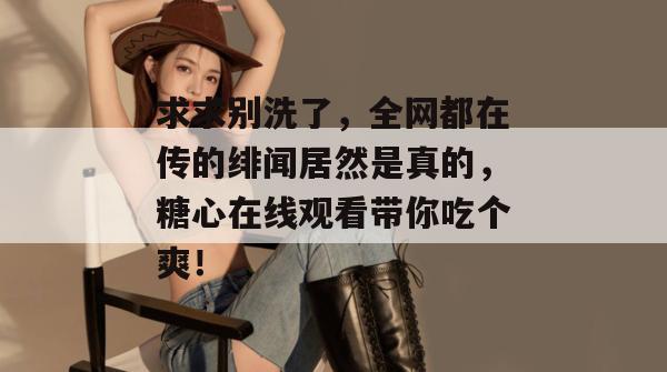 求求别洗了，全网都在传的绯闻居然是真的，糖心在线观看带你吃个爽！