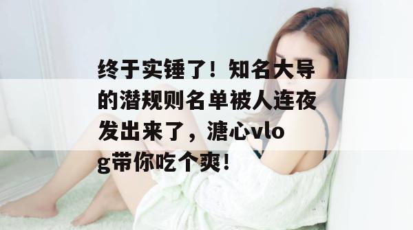 终于实锤了！知名大导的潜规则名单被人连夜发出来了，溏心vlog带你吃个爽！