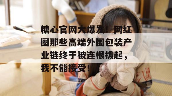 糖心官网大爆发！网红圈那些高端外围包装产业链终于被连根拔起，我不能接受！