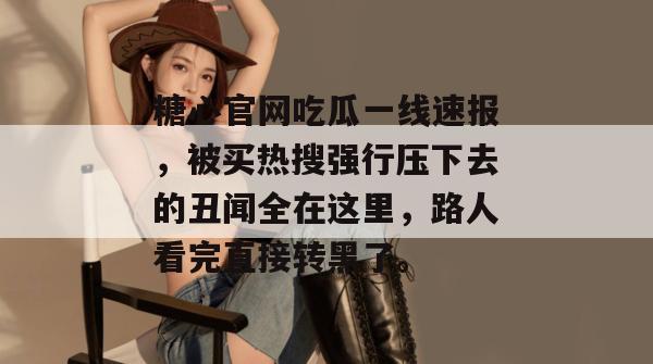 糖心官网吃瓜一线速报，被买热搜强行压下去的丑闻全在这里，路人看完直接转黑了。