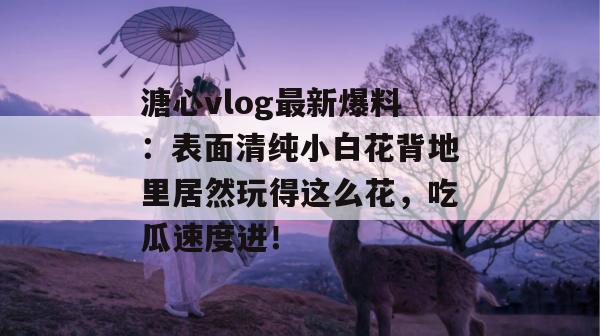 溏心vlog最新爆料：表面清纯小白花背地里居然玩得这么花，吃瓜速度进！