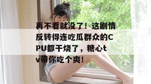 再不看就没了！这剧情反转得连吃瓜群众的CPU都干烧了，糖心tv带你吃个爽！