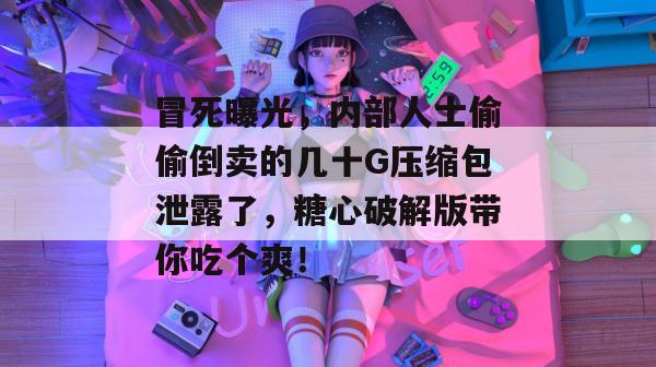 冒死曝光，内部人士偷偷倒卖的几十G压缩包泄露了，糖心破解版带你吃个爽！