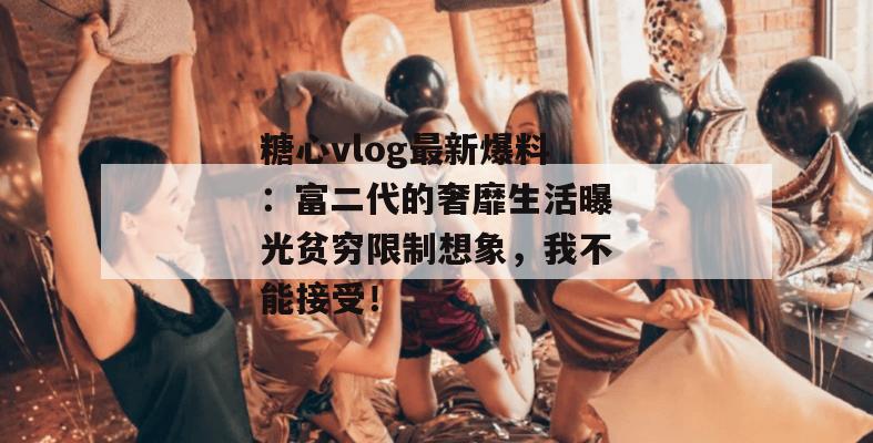 糖心vlog最新爆料：富二代的奢靡生活曝光贫穷限制想象，我不能接受！