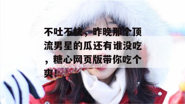 不吐不快，昨晚那个顶流男星的瓜还有谁没吃，糖心网页版带你吃个爽！