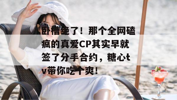 卧槽绝了！那个全网磕疯的真爱CP其实早就签了分手合约，糖心tv带你吃个爽！