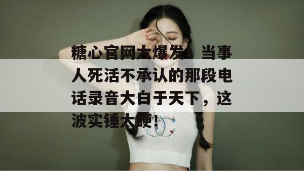 糖心官网大爆发！当事人死活不承认的那段电话录音大白于天下，这波实锤太硬！