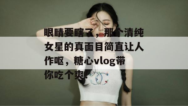眼睛要瞎了，那个清纯女星的真面目简直让人作呕，糖心vlog带你吃个爽！