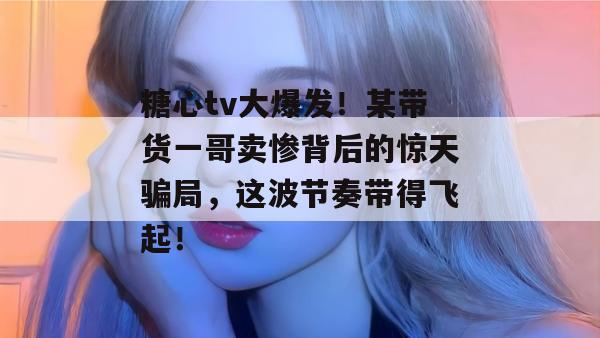 糖心tv大爆发！某带货一哥卖惨背后的惊天骗局，这波节奏带得飞起！